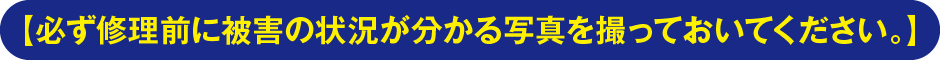 【必ず修理前に被害の状況が分かる写真を撮っておいてください。】