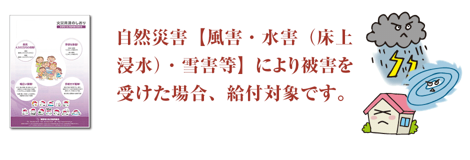 自然災害【風害・水害（床上浸水）等】により被害を受けた場合、 給付対象です。