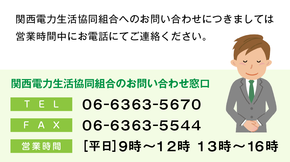 関西電力生活協同組合へのお問い合わせにつきましては
営業時間中にお電話にてご連絡ください。